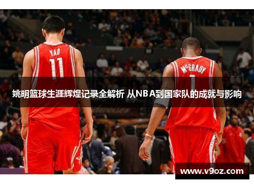 姚明篮球生涯辉煌记录全解析 从NBA到国家队的成就与影响